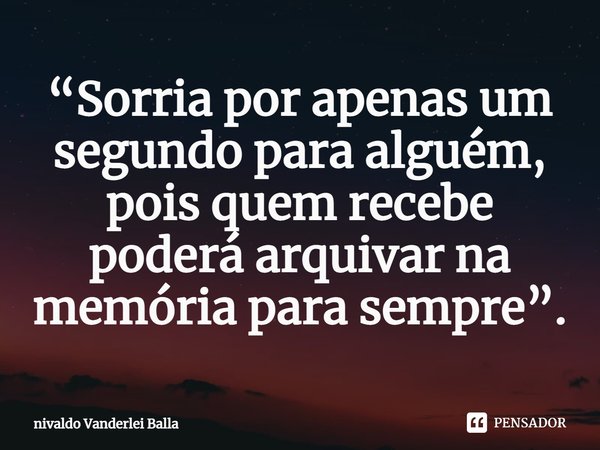 ⁠“Sorria por apenas um segundo para alguém, pois quem recebe poderá arquivar na memória para sempre”.... Frase de Nivaldo Vanderlei Balla.