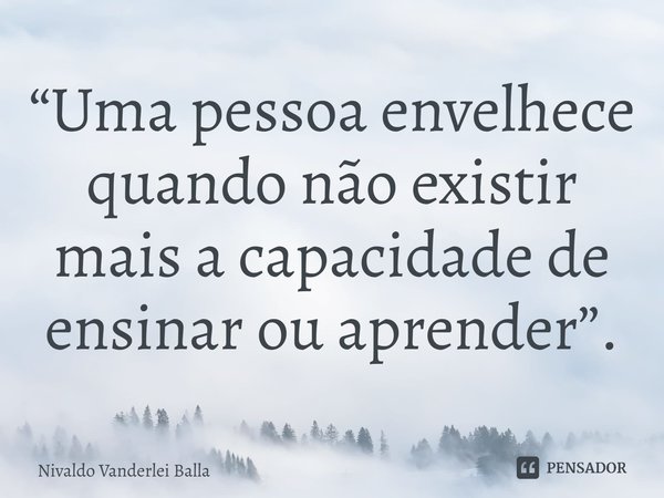 ⁠“Uma pessoa envelhece quando não existir mais a capacidade de ensinar ou aprender”.... Frase de Nivaldo Vanderlei Balla.