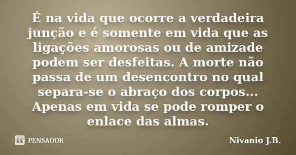 É na vida que ocorre a verdadeira junção e é somente em vida que as ligações amorosas ou de amizade podem ser desfeitas. A morte não passa de um desencontro no ... Frase de Nivanio J.B..