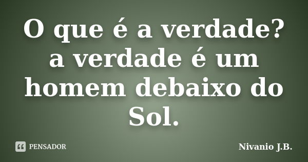 O que é a verdade? a verdade é um homem debaixo do Sol.... Frase de Nivanio J.B..