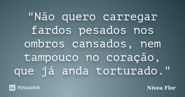 "Não quero carregar fardos pesados nos ombros cansados, nem tampouco no coração, que já anda torturado."... Frase de Nívea Flor.