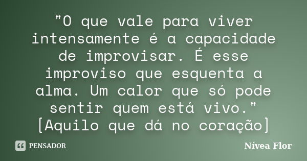 "O que vale para viver intensamente é a capacidade de improvisar. É esse improviso que esquenta a alma. Um calor que só pode sentir quem está vivo." [... Frase de Nívea Flor.