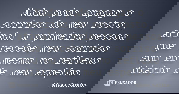 Nada pode apagar o sorriso do meu rosto, afinal a primeira pessoa que recebe meu sorriso sou eu mesma no reflexo diário de meu espelho.... Frase de Nívea Sabino.