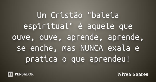 Um Cristão "baleia espiritual" é aquele que ouve, ouve, aprende, aprende, se enche, mas NUNCA exala e pratica o que aprendeu!... Frase de Nívea Soares.