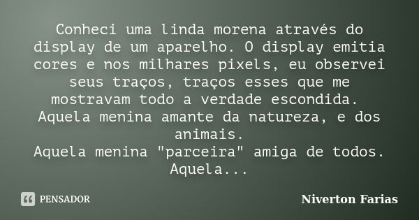 Conheci uma linda morena através do display de um aparelho. O display emitia cores e nos milhares pixels, eu observei seus traços, traços esses que me mostravam... Frase de Niverton Farias.