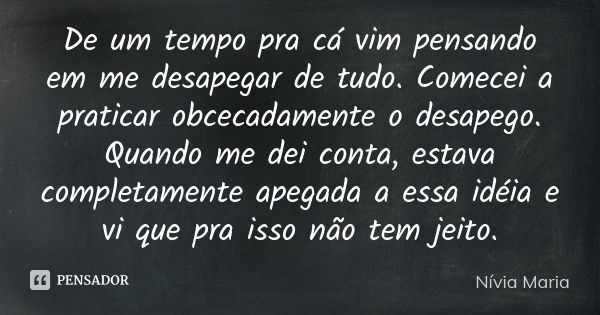 De um tempo pra cá vim pensando em me desapegar de tudo. Comecei a praticar obcecadamente o desapego. Quando me dei conta, estava completamente apegada a essa i... Frase de Nívia Maria.