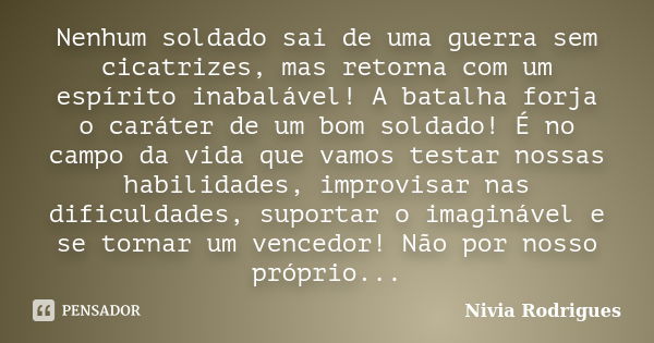 Nenhum soldado sai de uma guerra sem cicatrizes, mas retorna com um espírito inabalável! A batalha forja o caráter de um bom soldado! É no campo da vida que vam... Frase de Nivia Rodrigues.