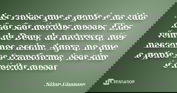 As coisas que a gente é na vida não são méritos nossos. Elas vêm de Deus, da natureza, nós nascemos assim. Agora, no que a gente se transforma, isso sim é mérit... Frase de Nizan Guanaes.