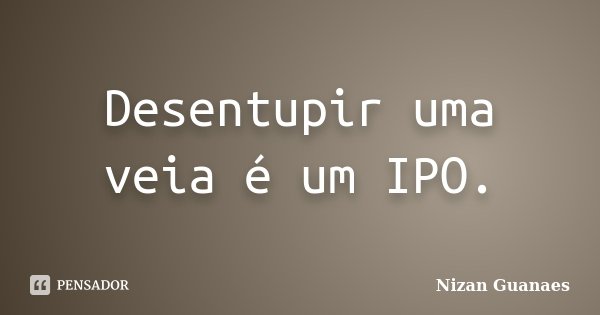 Desentupir uma veia é um IPO.... Frase de Nizan Guanaes.