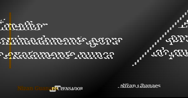 É melhor aproximadamente agora do que exatamente nunca.... Frase de Nizan Guanaes.