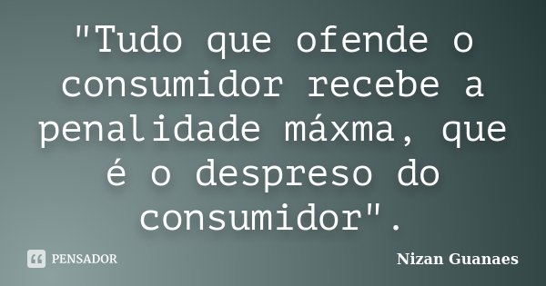 "Tudo que ofende o consumidor recebe a penalidade máxma, que é o despreso do consumidor".... Frase de Nizan Guanaes.