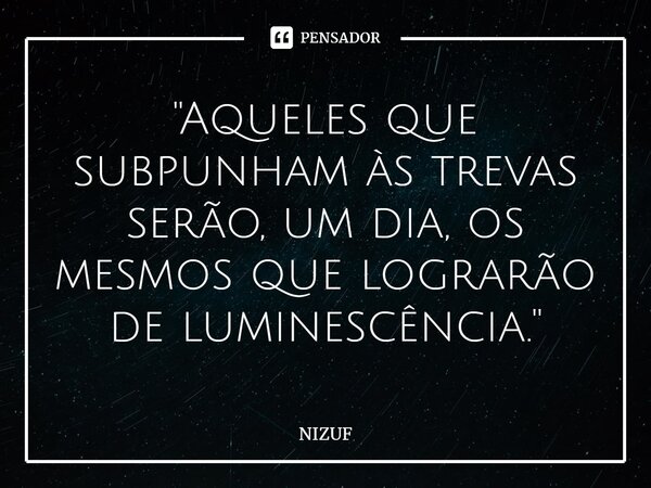 ''Aqueles que subpunham às trevas serão, um dia, os mesmos que lograrão de luminescência.''⁠... Frase de NIZUF.