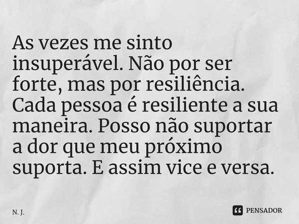 ⁠As vezes me sinto insuperável. Não por ser forte, mas por resiliência. Cada pessoa é resiliente a sua maneira. Posso não suportar a dor que meu próximo suporta... Frase de N. J..