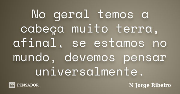 No geral temos a cabeça muito terra, afinal, se estamos no mundo, devemos pensar universalmente.... Frase de N JORGE RIBEIRO.