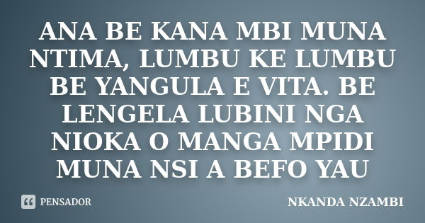 ANA BE KANA MBI MUNA NTIMA, LUMBU KE LUMBU BE YANGULA E VITA. BE LENGELA LUBINI NGA NIOKA O MANGA MPIDI MUNA NSI A BEFO YAU... Frase de NKANDA NZAMBI.