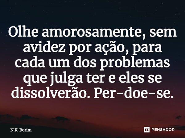 ⁠Olhe amorosamente, sem avidez por ação, para cada um dos problemas que julga ter e eles se dissolverão. Per-doe-se.... Frase de N.K. Borim.