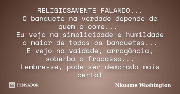 RELIGIOSAMENTE FALANDO... O banquete na verdade depende de quem o come... Eu vejo na simplicidade e humildade o maior de todos os banquetes... E vejo na vaidade... Frase de Nkuame Washington.