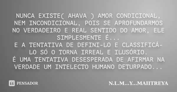 NUNCA EXISTE( AHAVA ) AMOR CONDICIONAL, NEM INCONDICIONAL, POIS SE APROFUNDARMOS NO VERDADEIRO E REAL SENTIDO DO AMOR, ELE SIMPLESMENTE É... E A TENTATIVA DE DE... Frase de N.L.M...Y...MAIITREYA.