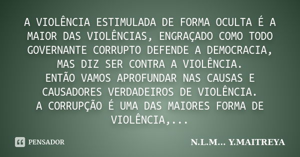 A VIOLÊNCIA ESTIMULADA DE FORMA OCULTA É A MAIOR DAS VIOLÊNCIAS, ENGRAÇADO COMO TODO GOVERNANTE CORRUPTO DEFENDE A DEMOCRACIA, MAS DIZ SER CONTRA A VIOLÊNCIA. E... Frase de N.L.M... Y.MAITREYA.