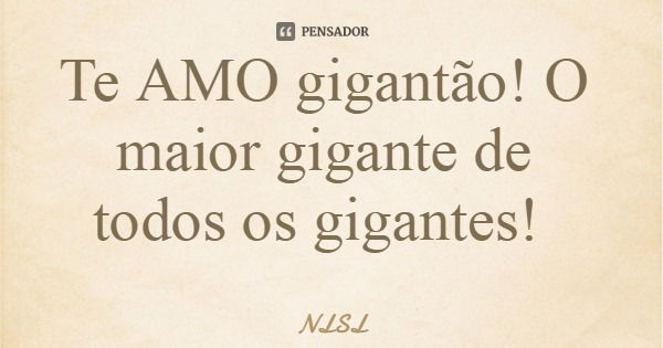 Te AMO gigantão! O maior gigante de todos os gigantes!... Frase de NLSL.