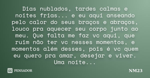 Dias nublados, tardes calmas e noites frias... e eu aqui anseando pelo calor do seus braços e abraços, louco pra aquecer seu corpo junto ao meu. Que falta me fa... Frase de NM23.