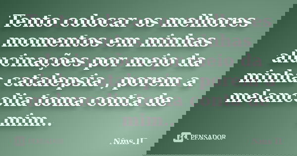 Tento colocar os melhores momentos em minhas alucinações por meio da minha catalepsia , porem a melancolia toma conta de mim..... Frase de Nms II.