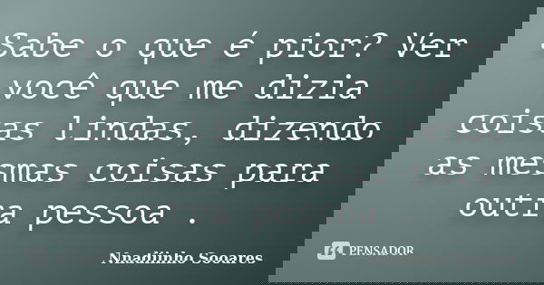 Sabe o que é pior? Ver você que me dizia coisas lindas, dizendo as mesmas coisas para outra pessoa .... Frase de Nnadiinho Sooares.