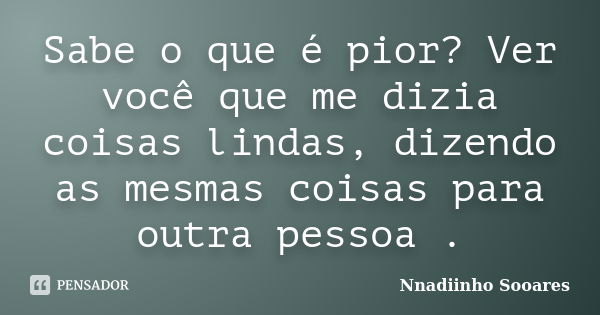 Sabe o que é pior? Ver você que me dizia coisas lindas, dizendo as mesmas coisas para outra pessoa .... Frase de Nnadiinho Sooares.