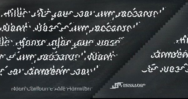 Allie: Diz que sou um pássaro! Noah: Você é um pássaro! Allie: Agora diga que você também é um pássaro! Noah: Se você é, eu também sou!... Frase de Noah Calhoun e Allie Hamilton.
