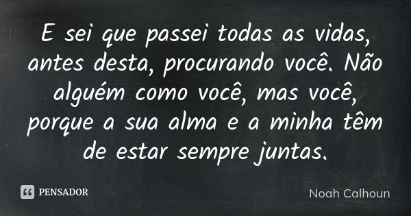 E sei que passei todas as vidas, antes desta, procurando você. Não alguém como você, mas você, porque a sua alma e a minha têm de estar sempre juntas.... Frase de Noah Calhoun.