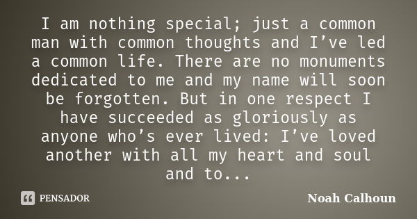 I am nothing special; just a common man with common thoughts and I’ve led a common life. There are no monuments dedicated to me and my name will soon be forgott... Frase de Noah Calhoun.