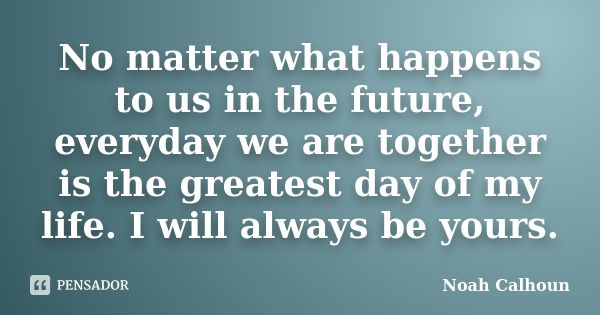 No matter what happens to us in the future, everyday we are together is the greatest day of my life. I will always be yours.... Frase de Noah Calhoun.