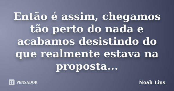 Então é assim, chegamos tão perto do nada e acabamos desistindo do que realmente estava na proposta...... Frase de Noah Lins.