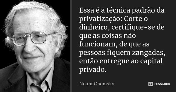 Essa é a técnica padrão da privatização: Corte o dinheiro, certifique-se de que as coisas não funcionam, de que as pessoas fiquem zangadas, então entregue ao ca... Frase de Noam Chomsky.