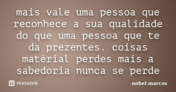 mais vale uma pessoa que reconhece a sua qualidade do que uma pessoa que te da prezentes. coisas matérial perdes mais a sabedoria nunca se perde... Frase de nobel marcos.