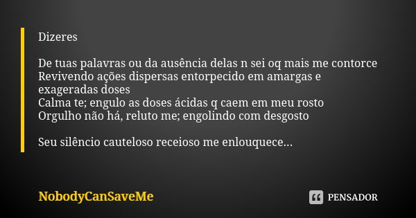 Dizeres De tuas palavras ou da ausência delas n sei oq mais me contorce
Revivendo ações dispersas entorpecido em amargas e exageradas doses Calma te; engulo as ... Frase de NobodyCanSaveMe.