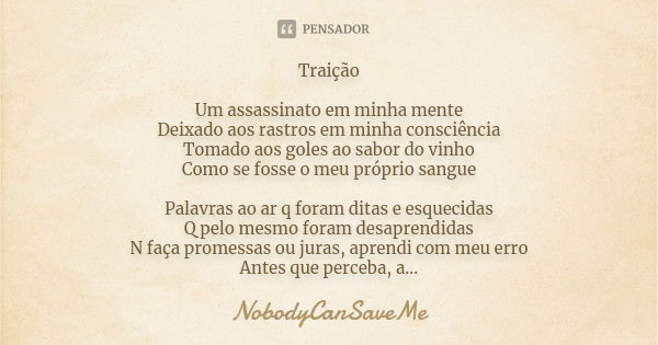 Traição Um assassinato em minha mente
Deixado aos rastros em minha consciência
Tomado aos goles ao sabor do vinho
Como se fosse o meu próprio sangue Palavras ao... Frase de NobodyCanSaveMe.