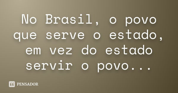 No Brasil, o povo que serve o estado, em vez do estado servir o povo...