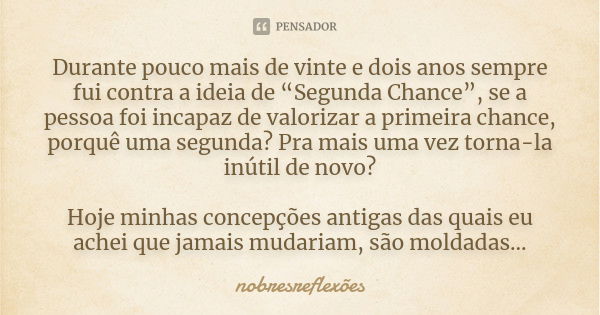 Durante pouco mais de vinte e dois anos sempre fui contra a ideia de “Segunda Chance”, se a pessoa foi incapaz de valorizar a primeira chance, porquê uma segund... Frase de nobresreflexoes.