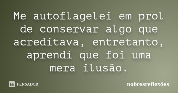 Me autoflagelei em prol de conservar algo que acreditava, entretanto, aprendi que foi uma mera ilusão.... Frase de nobresreflexoes.