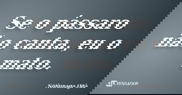 Se o pássaro não canta, eu o mato.... Frase de Nobunaga Oda.