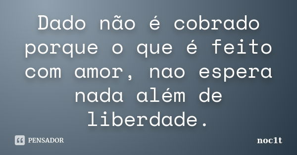 Dado não é cobrado porque o que é feito com amor, nao espera nada além de liberdade.... Frase de noc1t.