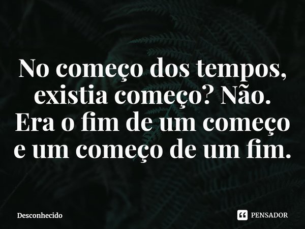 ⁠No começo dos tempos, existia começo? Não. Era o fim de um começo e um começo de um fim.