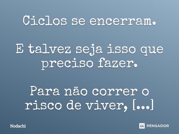 ⁠Ciclos se encerram. E talvez seja isso que preciso fazer. Para não correr o risco de viver, tudo de novo. Meu erro foi ter dado ouvido à saudade.... Frase de Nodachi.