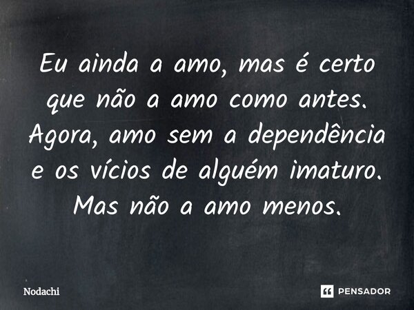 ⁠Eu ainda a amo, mas é certo que não a amo como antes. Agora, amo sem a dependência e os vícios de alguém imaturo. Mas não a amo menos.... Frase de Nodachi.
