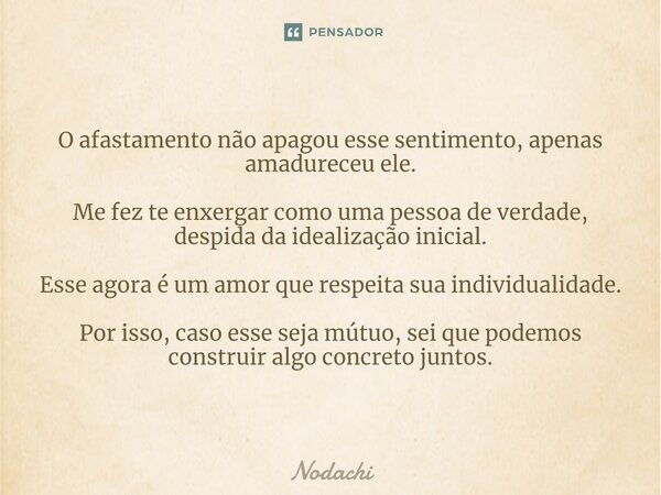 ⁠O afastamento não apagou esse sentimento, apenas amadureceu ele. Me fez te enxergar como uma pessoa de verdade, despida da idealização inicial. Esse agora é um... Frase de Nodachi.