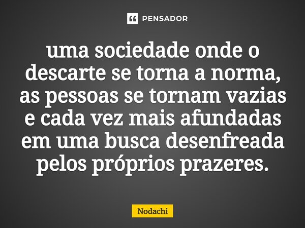 ⁠uma sociedade onde o descarte se torna a norma, as pessoas se tornam vazias e cada vez mais afundadas em uma busca desenfreada pelos próprios prazeres.... Frase de Nodachi.