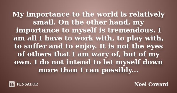 My importance to the world is relatively small. On the other hand, my importance to myself is tremendous. I am all I have to work with, to play with, to suffer ... Frase de Noel Coward.