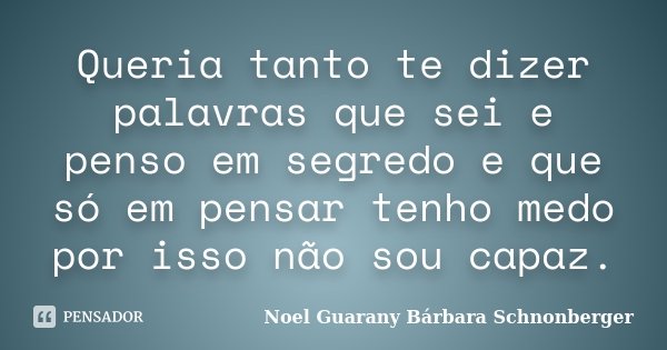 Queria tanto te dizer palavras que sei e penso em segredo e que só em pensar tenho medo por isso não sou capaz.... Frase de Noel Guarany Bárbara Schnonberger.