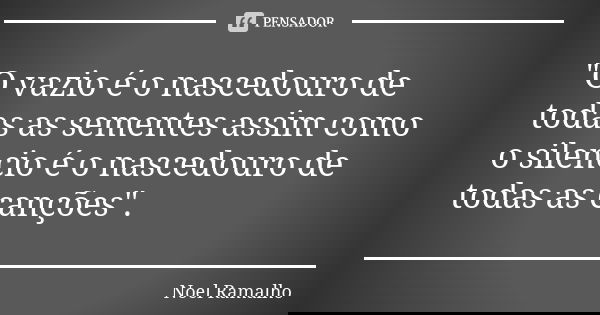 "O vazio é o nascedouro de todas as sementes assim como o silencio é o nascedouro de todas as canções".... Frase de Noel Ramalho.